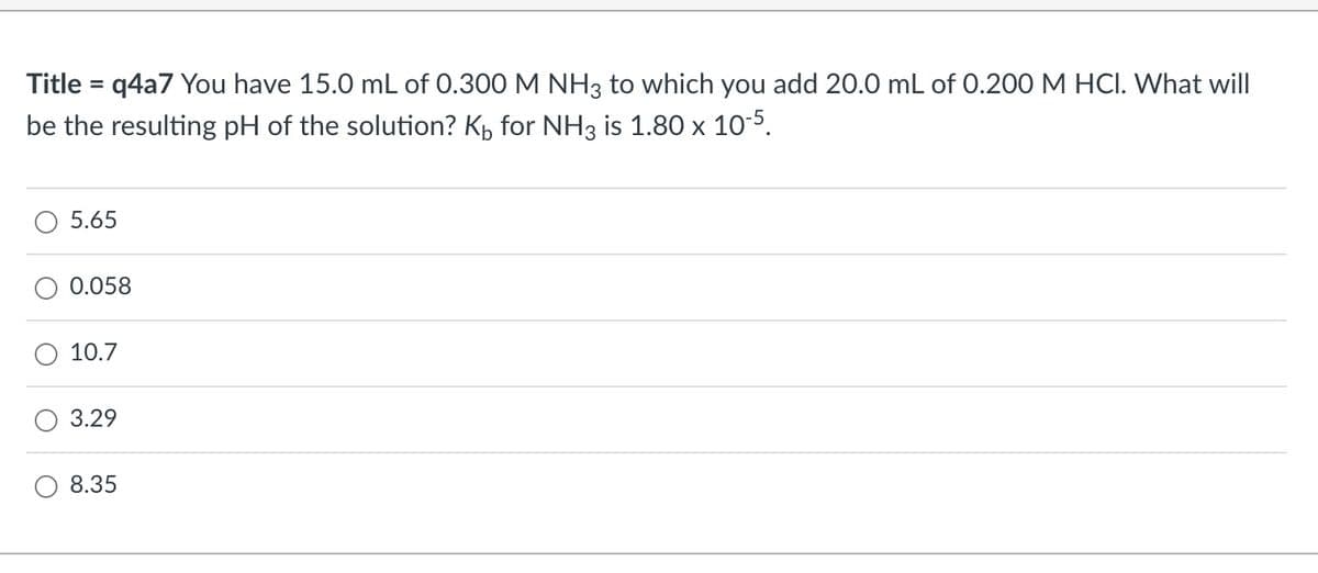Title = q4a7 You have 15.0 mL of 0.300 M NH3 to which you add 20.0 mL of 0.200 M HCI. What will
be the resulting pH of the solution? K₁ for NH3 is 1.80 x 10-5.
5.65
0.058
10.7
3.29
8.35