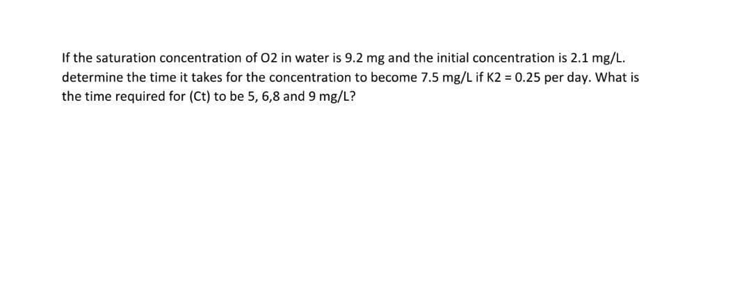If the saturation concentration of O2 in water is 9.2 mg and the initial concentration is 2.1 mg/L.
determine the time it takes for the concentration to become 7.5 mg/L if K2 = 0.25 per day. What is
the time required for (Ct) to be 5, 6,8 and 9 mg/L?