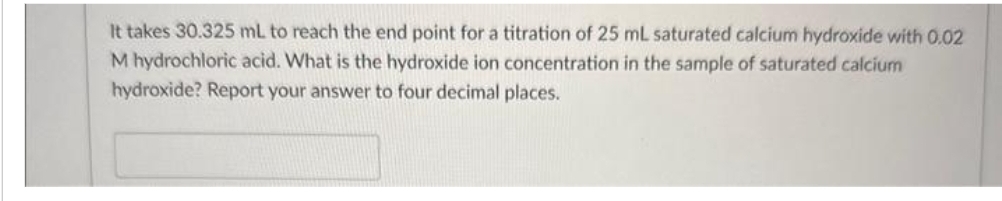 It takes 30.325 mL to reach the end point for a titration of 25 mL saturated calcium hydroxide with 0.02
M hydrochloric acid. What is the hydroxide ion concentration in the sample of saturated calcium
hydroxide? Report your answer to four decimal places.