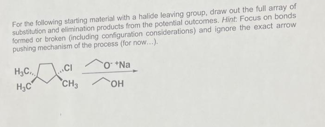 For the following starting material with a halide leaving group, draw out the full array of
substitution and elimination products from the potential outcomes. Hint: Focus on bonds
formed or broken (including configuration considerations) and ignore the exact arrow
pushing mechanism of the process (for now...).
O +Na
OH
H3C,,.
H3C
CI
CH3
