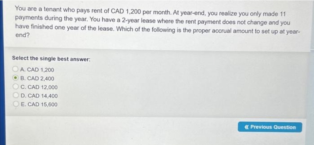 You are a tenant who pays rent of CAD 1,200 per month. At year-end, you realize you only made 11
payments during the year. You have a 2-year lease where the rent payment does not change and you
have finished one year of the lease. Which of the following is the proper accrual amount to set up at year-
end?
Select the single best answer:
A. CAD 1,200
OB. CAD 2,400
OC. CAD 12,000
OD. CAD 14,400
OE. CAD 15,600
«Previous Question
