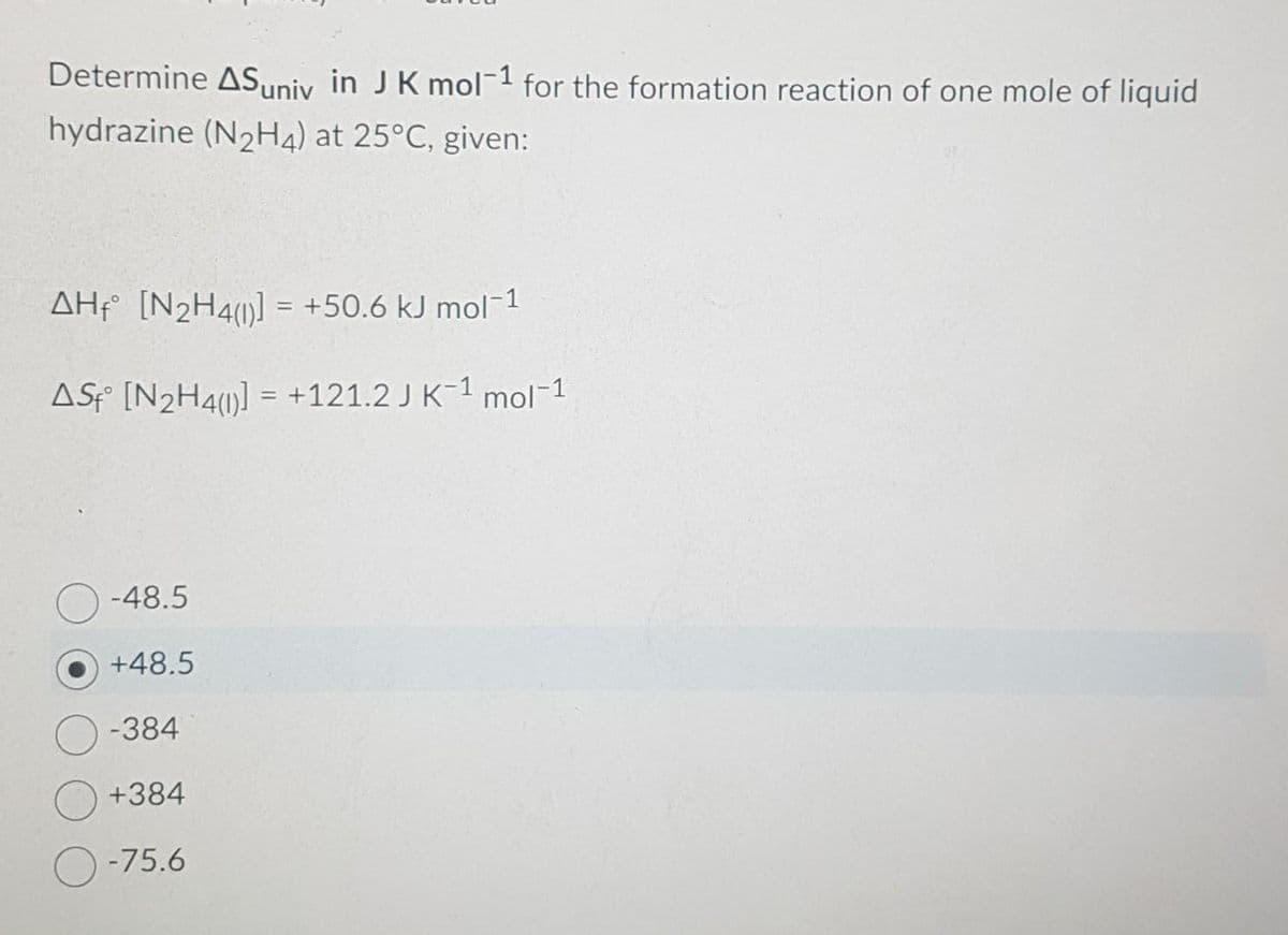 Determine AS univ in J K mol-1 for the formation reaction of one mole of liquid
hydrazine (N₂H4) at 25°C, given:
AH [N₂H4(1)] = +50.6 kJ mol-1
AS [N₂H4()] = +121.2 J K-1 mol-1
-48.5
+48.5
-384
+384
-75.6