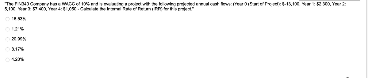 "The FIN340 Company has a WACC of 10% and is evaluating a project with the following projected annual cash flows: (Year 0 (Start of Project): $-13,100, Year 1: $2,300, Year 2:
5,100, Year 3: $7,400, Year 4: $1,050 - Calculate the Internal Rate of Return (IRR) for this project."
16.53%
1.21%
20.99%
8.17%
4.20%
