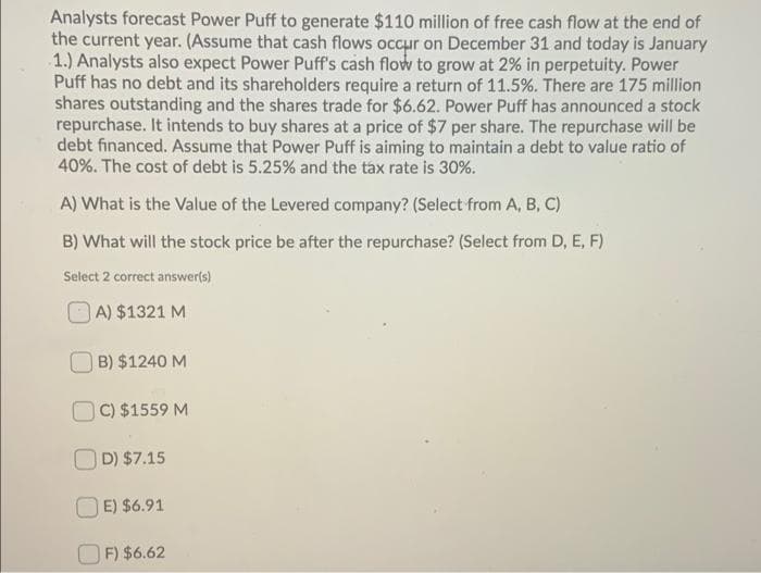 Analysts forecast Power Puff to generate $110 million of free cash flow at the end of
the current year. (Assume that cash flows occur on December 31 and today is January
1.) Analysts also expect Power Puff's cash flow to grow at 2% in perpetuity. Power
Puff has no debt and its shareholders require a return of 11.5%. There are 175 million
shares outstanding and the shares trade for $6.62. Power Puff has announced a stock
repurchase. It intends to buy shares at a price of $7 per share. The repurchase will be
debt financed. Assume that Power Puff is aiming to maintain a debt to value ratio of
40%. The cost of debt is 5.25% and the tax rate is 30%.
A) What is the Value of the Levered company? (Select from A, B, C)
B) What will the stock price be after the repurchase? (Select from D, E, F)
Select 2 correct answer(s)
A) $1321 M
B) $1240 M
C) $1559 M
D) $7.15
E) $6.91
F) $6.62