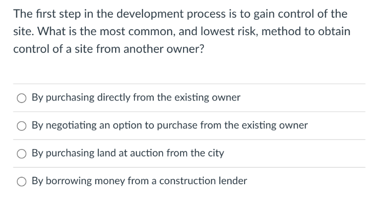 The first step in the development process is to gain control of the
site. What is the most common, and lowest risk, method to obtain
control of a site from another owner?
O By purchasing directly from the existing owner
By negotiating an option to purchase from the existing owner
O By purchasing land at auction from the city
O By borrowing money from a construction lender