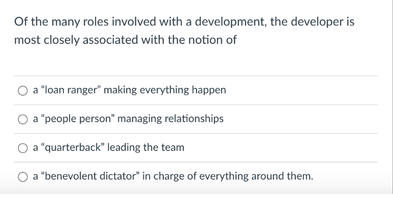 Of the many roles involved with a development, the developer is
most closely associated with the notion of
a "loan ranger" making everything happen
O a "people person" managing relationships
O a "quarterback" leading the team
O a "benevolent dictator" in charge of everything around them.
