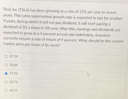 Tesla Inc (TSLA) has been growing at a rate of 33% per year in recent
years. This same supernormal growth rate is expected to last for another
4 years, during which it will not pay dividend. It will start paying a
dividend of $5 a share in 5th year. After this, earnings and dividends are
expected to grow at a 4 percent annual rate indefinitely. Investors
currently require a rate of return of 9 percent. What should be the current
market price per share of its stock?
O 67.29
O 70.84
77.92
O 63.75
O 60.21
12