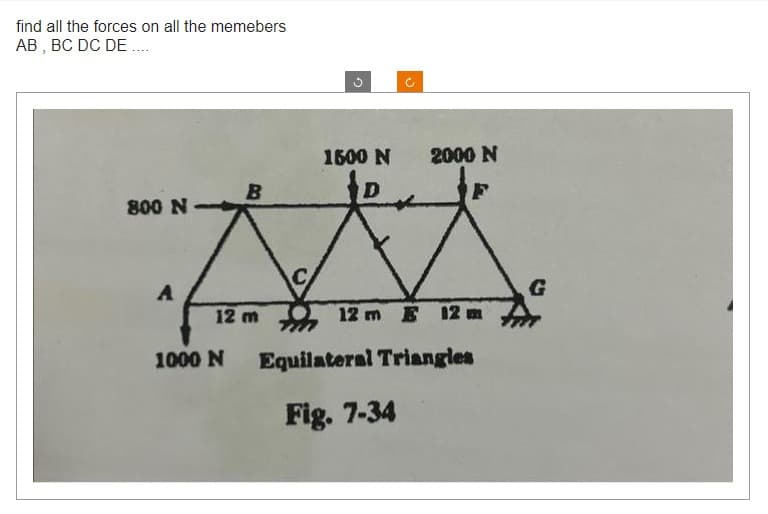 find all the forces on all the memebers
AB, BC DC DE....
800 N
A
B
12 m
1000 N
C
1500 N
J
2000 N
12 m 12
Equilateral Triangles
Fig. 7-34
G