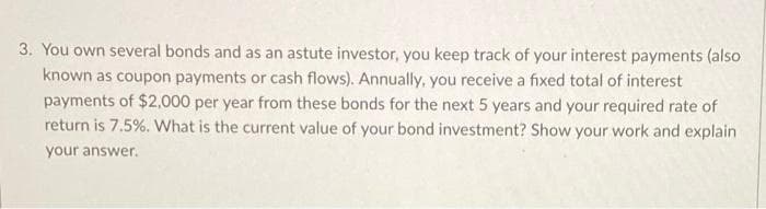 3. You own several bonds and as an astute investor, you keep track of your interest payments (also
known as coupon payments or cash flows). Annually, you receive a fixed total of interest
payments of $2,000 per year from these bonds for the next 5 years and your required rate of
return is 7.5%. What is the current value of your bond investment? Show your work and explain
your answer.