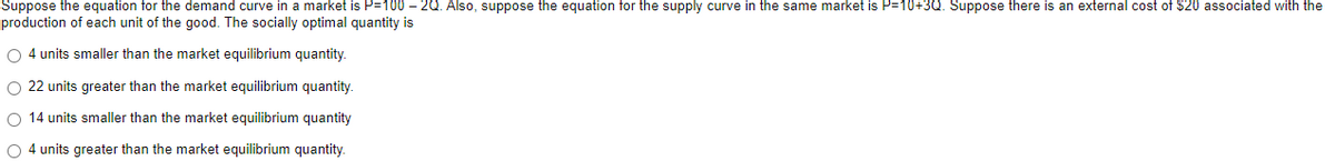 Suppose the equation for the demand curve in a market is P=100 – 2Q. Also, suppose the equation for the supply curve in the same market is P=10+3Q. Suppose there is an external cost of $20 associated with the
production of each unit of the good. The socially optimal quantity is
O 4 units smaller than the market equilibrium quantity.
O 22 units greater than the market equilibrium quantity
O 14 units smaller than the market equilibrium quantity
O 4 units greater than the market equilibrium quantity.
