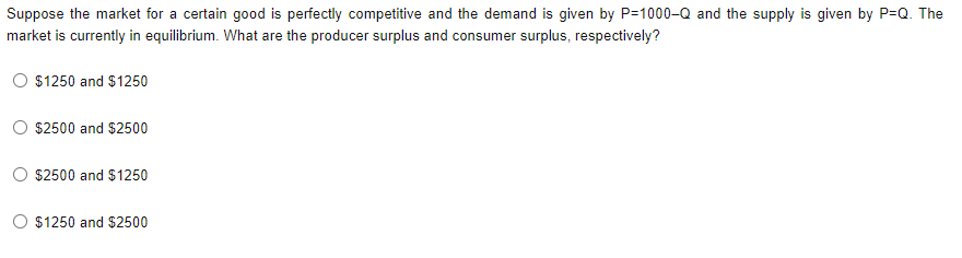 Suppose the market for a certain good is perfectly competitive and the demand is given by P=1000-Q and the supply is given by P=Q. The
market is currently in equilibrium. What are the producer surplus and consumer surplus, respectively?
$1250 and $1250
$2500 and $2500
$2500 and $1250
$1250 and $2500
