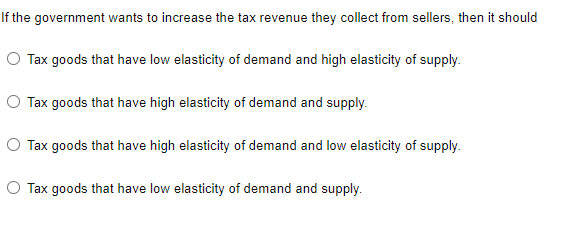 If the government wants to increase the tax revenue they collect from sellers, then it should
O Tax goods that have low elasticity of demand and high elasticity of supply.
O Tax goods that have high elasticity of demand and supply.
Tax goods that have high elasticity of demand and low elasticity of supply.
O Tax goods that have low elasticity of demand and supply.
