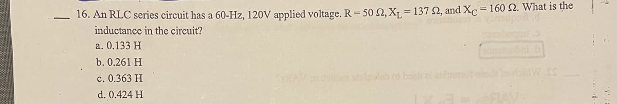 16. An RLC series circuit has a 60-Hz, 120V applied voltage. R = 50 N, X¡ = 137 N, and Xc = 160 2. What is the
inductance in the circuit?
a. 0.133 H
b. 0.261 H
c. 0.363 H
br otlols of boatral on
d. 0.424 H
