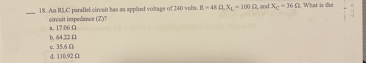 18. An RLC parallel circuit has an applied voltage of 240 volts. R=48 N, X¡ = 100 N, and Xc = 36 N. What is the
circuit impedance (Z)?
a. 17.06 Q
b. 64.22 N
c. 35.6 Q
d. 110.92 2.
