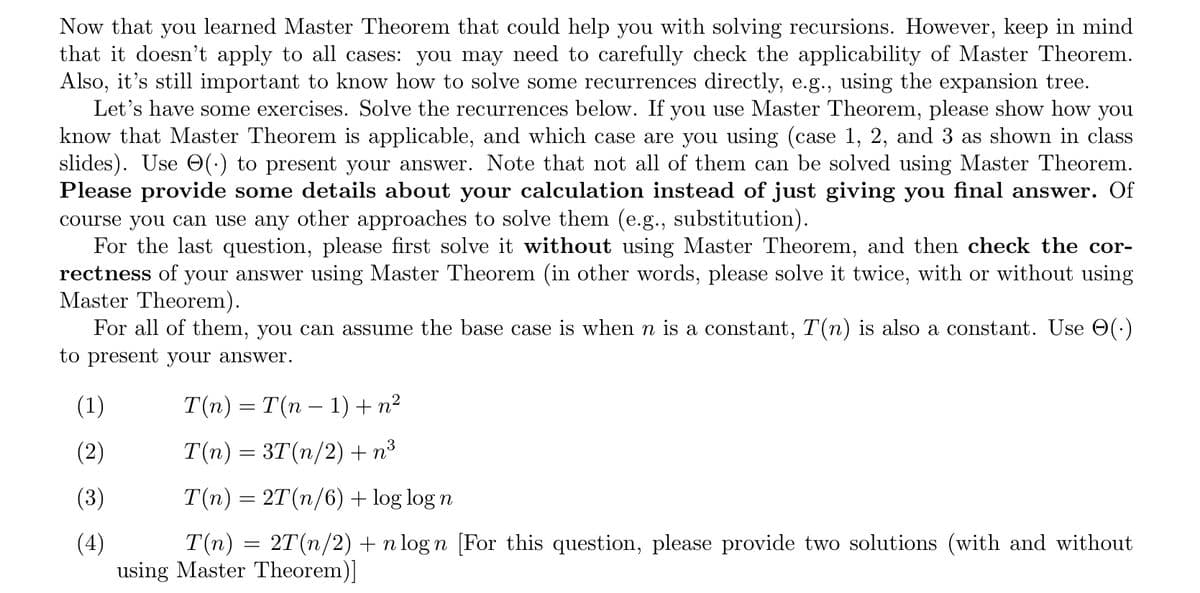 Now that you learned Master Theorem that could help you with solving recursions. However, keep in mind
that it doesn't apply to all cases: you may need to carefully check the applicability of Master Theorem.
Also, it's still important to know how to solve some recurrences directly, e.g., using the expansion tree.
Let's have some exercises. Solve the recurrences below. If you use Master Theorem, please show how you
know that Master Theorem is applicable, and which case are you using (case 1, 2, and 3 as shown in class
slides). Use (.) to present your answer. Note that not all of them can be solved using Master Theorem.
Please provide some details about your calculation instead of just giving you final answer. Of
course you can use any other approaches to solve them (e.g., substitution).
For the last question, please first solve it without using Master Theorem, and then check the cor-
rectness of your answer using Master Theorem (in other words, please solve it twice, with or without using
Master Theorem).
For all of them, you can assume the base case is when n is a constant, T(n) is also a constant. Use (.)
to present your answer.
(1)
(3)
T(n) = T(n − 1) + n²
-
T(n) = 3T(n/2) +n³
T(n) = 2T(n/6) + log log n
T(n) 2T(n/2) + n logn [For this question, please provide two solutions (with and without
using Master Theorem)]
=