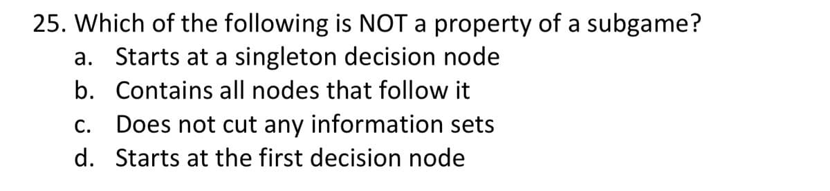 25. Which of the following is NOT a property of a subgame?
b.
a. Starts at a singleton decision node
Contains all nodes that follow it
c. Does not cut any information sets
d. Starts at the first decision node