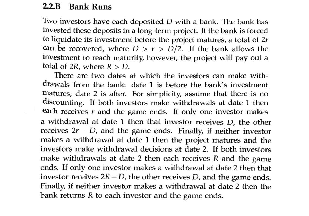 2.2.B Bank Runs
Two investors have each deposited D with a bank. The bank has
invested these deposits in a long-term project. If the bank is forced
to liquidate its investment before the project matures, a total of 2r
can be recovered, where D > r > D/2. If the bank allows the
investment to reach maturity, however, the project will pay out a
total of 2R, where R > D.
There are two dates at which the investors can make with-
drawals from the bank: date 1 is before the bank's investment
matures; date 2 is after. For simplicity, assume that there is no
discounting. If both investors make withdrawals at date 1 then
each receives r and the game ends. If only one investor makes
a withdrawal at date 1 then that investor receives D, the other
receives 2r - D, and the game ends. Finally, if neither investor
makes a withdrawal at date 1 then the project matures and the
investors make withdrawal decisions at date 2. If both investors
make withdrawals at date 2 then each receives R and the game
ends. If only one investor makes a withdrawal at date 2 then that
investor receives 2R-D, the other receives D, and the game ends.
Finally, neither investor makes a withdrawal at date 2 then the
bank returns R to each investor and the game ends.
