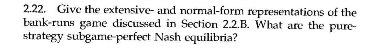 2.22. Give the extensive- and normal-form representations of the
bank-runs game discussed in Section 2.2.B. What are the pure-
strategy subgame-perfect Nash equilibria?