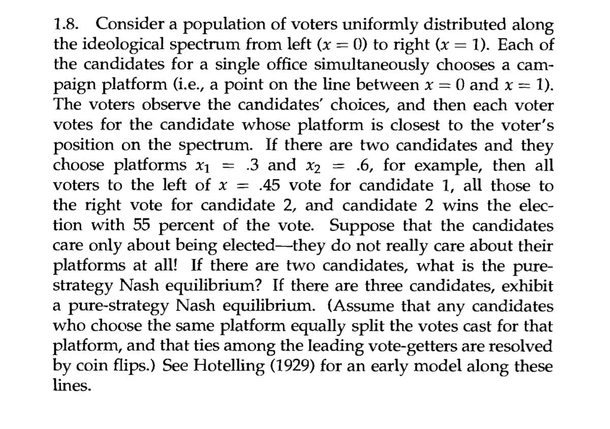 -
=
1.8. Consider a population of voters uniformly distributed along
the ideological spectrum from left (x = 0) to right (x = 1). Each of
the candidates for a single office simultaneously chooses a cam-
paign platform (i.e., a point on the line between x
0 and x 1).
The voters observe the candidates' choices, and then each voter
votes for the candidate whose platform is closest to the voter's
position on the spectrum. If there are two candidates and they
choose platforms x₁ = .3 and x2 = .6, for example, then all
voters to the left of x .45 vote for candidate 1, all those to
the right vote for candidate 2, and candidate 2 wins the elec-
tion with 55 percent of the vote. Suppose that the candidates
care only about being elected—they do not really care about their
platforms at all! If there are two candidates, what is the pure-
strategy Nash equilibrium? If there are three candidates, exhibit
a pure-strategy Nash equilibrium. (Assume that any candidates
who choose the same platform equally split the votes cast for that
platform, and that ties among the leading vote-getters are resolved
by coin flips.) See Hotelling (1929) for an early model along these
lines.