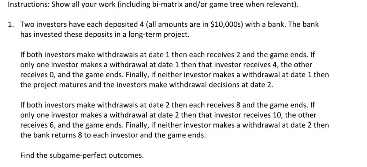 Instructions: Show all your work (including bi-matrix and/or game tree when relevant).
1. Two investors have each deposited 4 (all amounts are in $10,000s) with a bank. The bank
has invested these deposits in a long-term project.
If both investors make withdrawals at date 1 then each receives 2 and the game ends. If
only one investor makes a withdrawal at date 1 then that investor receives 4, the other
receives 0, and the game ends. Finally, if neither investor makes a withdrawal at date 1 then
the project matures and the investors make withdrawal decisions at date 2.
If both investors make withdrawals at date 2 then each receives 8 and the game ends. If
only one investor makes a withdrawal at date 2 then that investor receives 10, the other
receives 6, and the game ends. Finally, if neither investor makes a withdrawal at date 2 then
the bank returns 8 to each investor and the game ends.
Find the subgame-perfect outcomes.