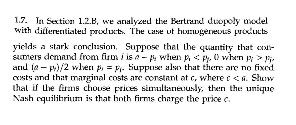 1.7. In Section 1.2.B, we analyzed the Bertrand duopoly model
with differentiated products. The case of homogeneous products
yields a stark conclusion. Suppose that the quantity that con-
sumers demand from firm i is a – p¡ when pi < Pj, 0 when Pi > Pj,
Pi pi
and (a − p¡)/2 when p¡ = pj. Suppose also that there are no fixed
costs and that marginal costs are constant at c, where c < a. Show
that if the firms choose prices simultaneously, then the unique
Nash equilibrium is that both firms charge the price c.