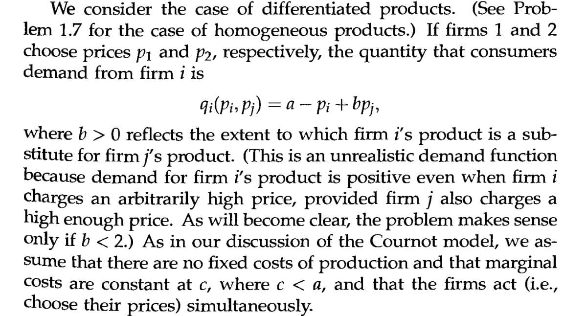 We consider the case of differentiated products. (See Prob-
lem 1.7 for the case of homogeneous products.) If firms 1 and 2
choose prices p₁ and p2, respectively, the quantity that consumers
demand from firm i is
qi(Pi, Pj) = a − pi + bpj,
Pi
where b > 0 reflects the extent to which firm i's product is a sub-
stitute for firm j's product. (This is an unrealistic demand function
because demand for firm i's product is positive even when firm i
charges an arbitrarily high price, provided firm j also charges a
high enough price. As will become clear, the problem makes sense
only if b < 2.) As in our discussion of the Cournot model, we as-
sume that there are no fixed costs of production and that marginal
costs are constant at c, where c < a, and that the firms act (i.e.,
choose their prices) simultaneously.