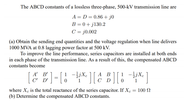 The ABCD constants of a lossless three-phase, 500-kV transmission line are
A = D = 0.86 + j0
B = 0 + j130.2
C = j0.002
(a) Obtain the sending end quantities and the voltage regulation when line delivers
1000 MVA at 0.8 lagging power factor at 500 kV.
To improve the line performance, series capacitors are installed at both ends
in each phase of the transmission line. As a result of this, the compensated ABCD
constants become
A' B'
C' D'
1 -}jXe
C
А В
1 -jjXe
where Xe is the total reactance of the series capacitor. If Xe = 100 N
(b) Determine the compensated ABCD constants.
