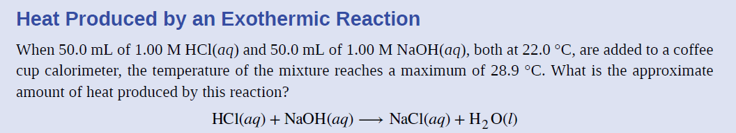 Heat Produced by an Exothermic Reaction
When 50.0 mL of 1.00 M HCl(aq) and 50.0 mL of 1.00 M NaOH(aq), both at 22.0 °C, are added to a coffee
cup calorimeter, the temperature of the mixture reaches a maximum of 28.9 °C. What is the approximate
amount of heat produced by this reaction?
HCl(aq) + NaOH(aq)
NaCl(aq) + H2O(1)
