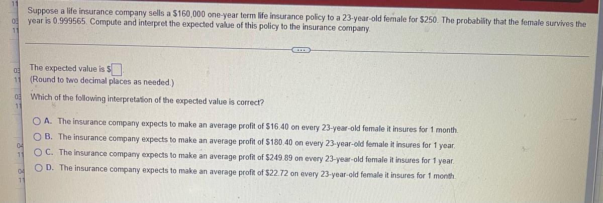 Suppose a life insurance company sells a $160,000 one-year term life insurance policy to a 23-year-old female for $250. The probability that the female survives the
year is 0.999565. Compute and interpret the expected value of this policy to the insurance company.
11
The expected value is $
(Round to two decimal places as needed.)
11
Which of the following interpretation of the expected value is correct?
A. The insurance company expects to make an average profit of $16.40 on every 23-year-old female it insures for 1 month.
B. The insurance company expects to make an average profit of $180.40 on every 23-year-old female it insures for 1 year.
O C. The insurance company expects to make an average profit of $249.89 on every 23-year-old female it insures for 1 year.
O D. The insurance company expects to make an average profit of $22.72 on every 23-year-old female it insures for 1 month.
O O C
