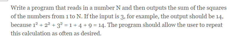 Write a program that reads in a number N and then outputs the sum of the squares
of the numbers from 1 to N. If the input is 3, for example, the output should be 14,
because 12 + 2² + 3² = 1 + 4 + 9 = 14. The program should allow the user to repeat
this calculation as often as desired.
