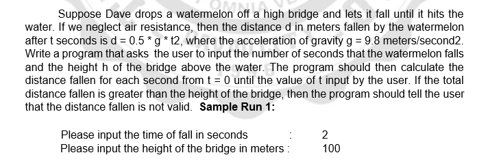 Suppose Dave drops a watermelon off a high bridge and lets it fall until it hits the
water. If we neglect air resistance, then the distance d in meters fallen by the watermelon
after t seconds is d = 0.5 * g * 12, where the acceleration of gravity g = 9.8 meters/second2.
Write a program that asks the user to input the number of seconds that the watermelon falls
and the height h of the bridge above the water. The program should then calculate the
distance fallen for each second from t = 0 until the value of t input by the user. If the total
distance fallen is greater than the height of the bridge, then the program should tell the user
that the distance fallen is not valid. Sample Run 1:
Please input the time of fall in seconds
Please input the height of the bridge in meters :
2
100
