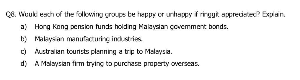 Q8. Would each of the following groups be happy or unhappy if ringgit appreciated? Explain.
a) Hong Kong pension funds holding Malaysian government bonds.
b)
Malaysian manufacturing industries.
Australian tourists planning a trip to Malaysia.
A Malaysian firm trying to purchase property overseas.