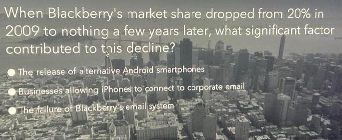 When Blackberry's market share dropped from 20% in
2009 to nothing a few years later, what significant factor
contributed to this decline?
The release of alternative Android smartphones
Businesses allowing iPhones to connect to corporate email
The failure of Blackberry's email system