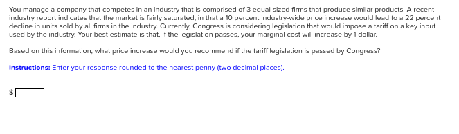 You manage a company that competes in an industry that is comprised of 3 equal-sized firms that produce similar products. A recent
industry report indicates that the market is fairly saturated, in that a 10 percent industry-wide price increase would lead to a 22 percent
decline in units sold by all firms in the industry. Currently, Congress is considering legislation that would impose a tariff on a key input
used by the industry. Your best estimate is that, if the legislation passes, your marginal cost will increase by 1 dollar.
Based on this information, what price increase would you recommend if the tariff legislation is passed by Congress?
Instructions: Enter your response rounded to the nearest penny (two decimal places).