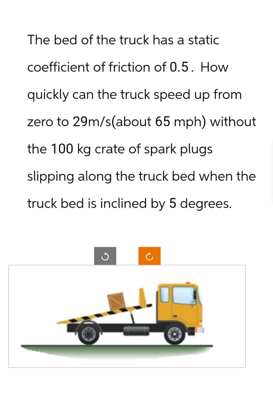 The bed of the truck has a static
coefficient of friction of 0.5. How
quickly can the truck speed up from
zero to 29m/s(about 65 mph) without
the 100 kg crate of spark plugs
slipping along the truck bed when the
truck bed is inclined by 5 degrees.
C
D