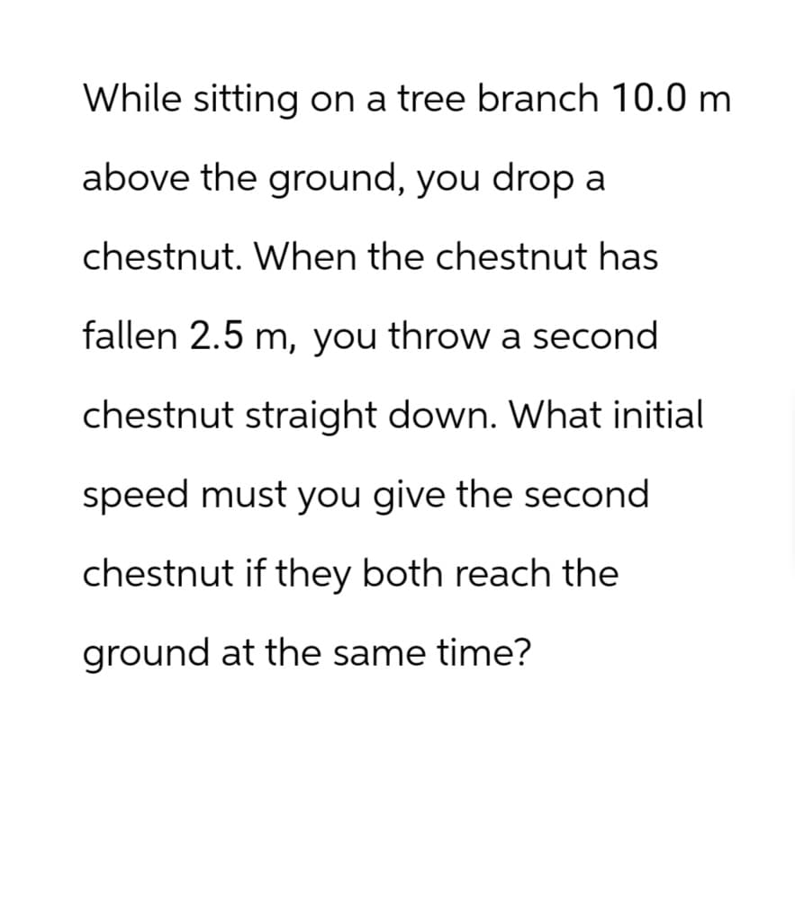 While sitting on a tree branch 10.0 m
above the ground, you drop a
chestnut. When the chestnut has
fallen 2.5 m, you throw a second
chestnut straight down. What initial
speed must you give the second
chestnut if they both reach the
ground at the same time?