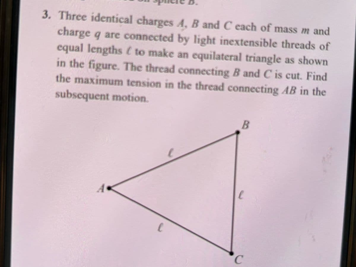 3. Three identical charges A, B and C each of mass m and
charge q are connected by light inextensible threads of
equal lengths (to make an equilateral triangle as shown
in the figure. The thread connecting B and C is cut. Find
the maximum tension in the thread connecting AB in the
subsequent motion.
B
e
A
C