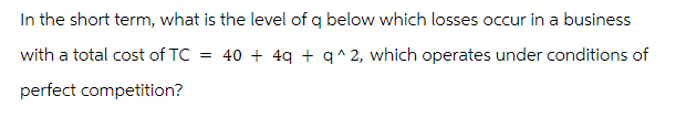 In the short term, what is the level of q below which losses occur in a business
with a total cost of TC =
40+ 4q+q^2, which operates under conditions of
perfect competition?