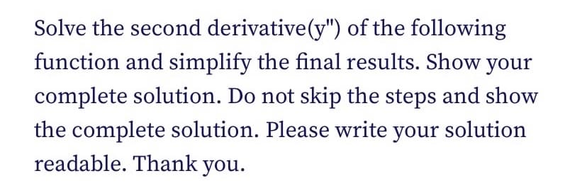 Solve the second derivative(y") of the following
function and simplify the final results. Show your
complete solution. Do not skip the steps and show
the complete solution. Please write your solution
readable. Thank you.
