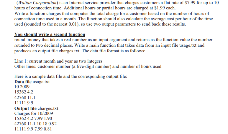 (Wattan Corporation) is an Internet service provider that charges customers a flat rate of $7.99 for up to 10
hours of connection time. Additional hours or partial hours are charged at $1.99 each.
Write a function charges that computes the total charge for a customer based on the number of hours of
connection time used in a month. The function should also calculate the average cost per hour of the time
used (rounded to the nearest 0.01), so use two output parameters to send back these results.
You should write a second function
round_money that takes a real number as an input argument and returns as the function value the number
rounded to two decimal places. Write a main function that takes data from an input file usage.txt and
produces an output file charges.txt. The data file format is as follows:
Line 1: current month and year as two integers
Other lines: customer number (a five-digit number) and number of hours used
Here is a sample data file and the corresponding output file:
Data file usage.txt
10 2009
15362 4.2
42768 11.1
11111 9.9
Output file charges.txt
Charges for 10/2009
15362 4.2 7.99 1.90
42768 11.1 10.18 0.92
11111 9.9 7.99 0.81
