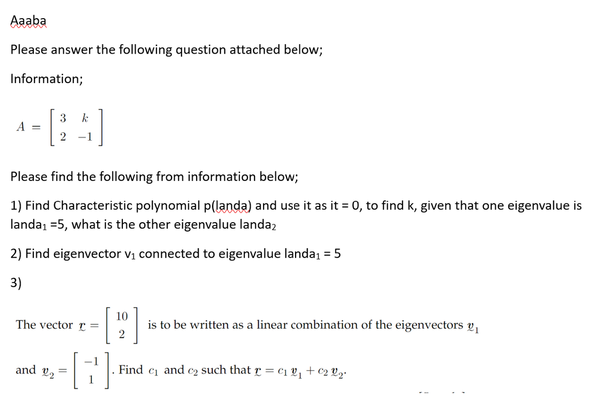 Aaaba
Please answer the following question attached below;
Information;
A
3
k
2 -1
Please find the following from information below;
1) Find Characteristic polynomial p(landa) and use it as it = 0, to find k, given that one eigenvalue is
landa₁ =5, what is the other eigenvalue landa2
2) Find eigenvector v₁ connected to eigenvalue landa₁ = 5
3)
The vector r =
and =
22
-1
1
10
[20]
is to be written as a linear combination of the eigenvectors 2₁
Find C1 and C2 such that r = c₁ 2₁ + €₂ 2₂•