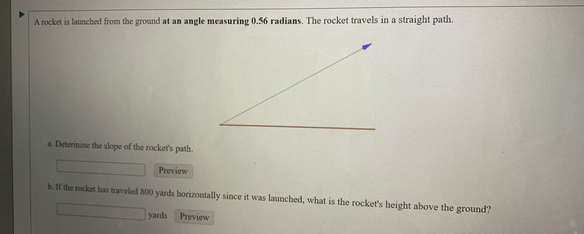A rocket is launched from the ground at an angle measuring 0.56 radians. The rocket travels in a straight path.
a. Determine the slope of the rocket's path.
Preview
b. If the rocket has traveled 800 yards horizontally since it was launched, what is the rocket's height above the ground?
yards
Preview

