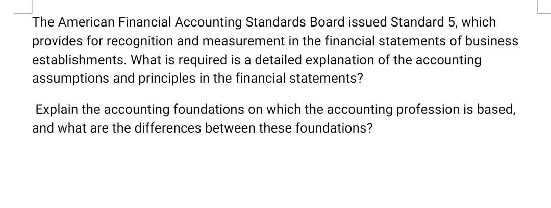 The American Financial Accounting Standards Board issued Standard 5, which
provides for recognition and measurement in the financial statements of business
establishments. What is required a detailed explanation of the accounting
assumptions and principles in the financial statements?
Explain the accounting foundations on which the accounting profession is based,
and what are the differences between these foundations?