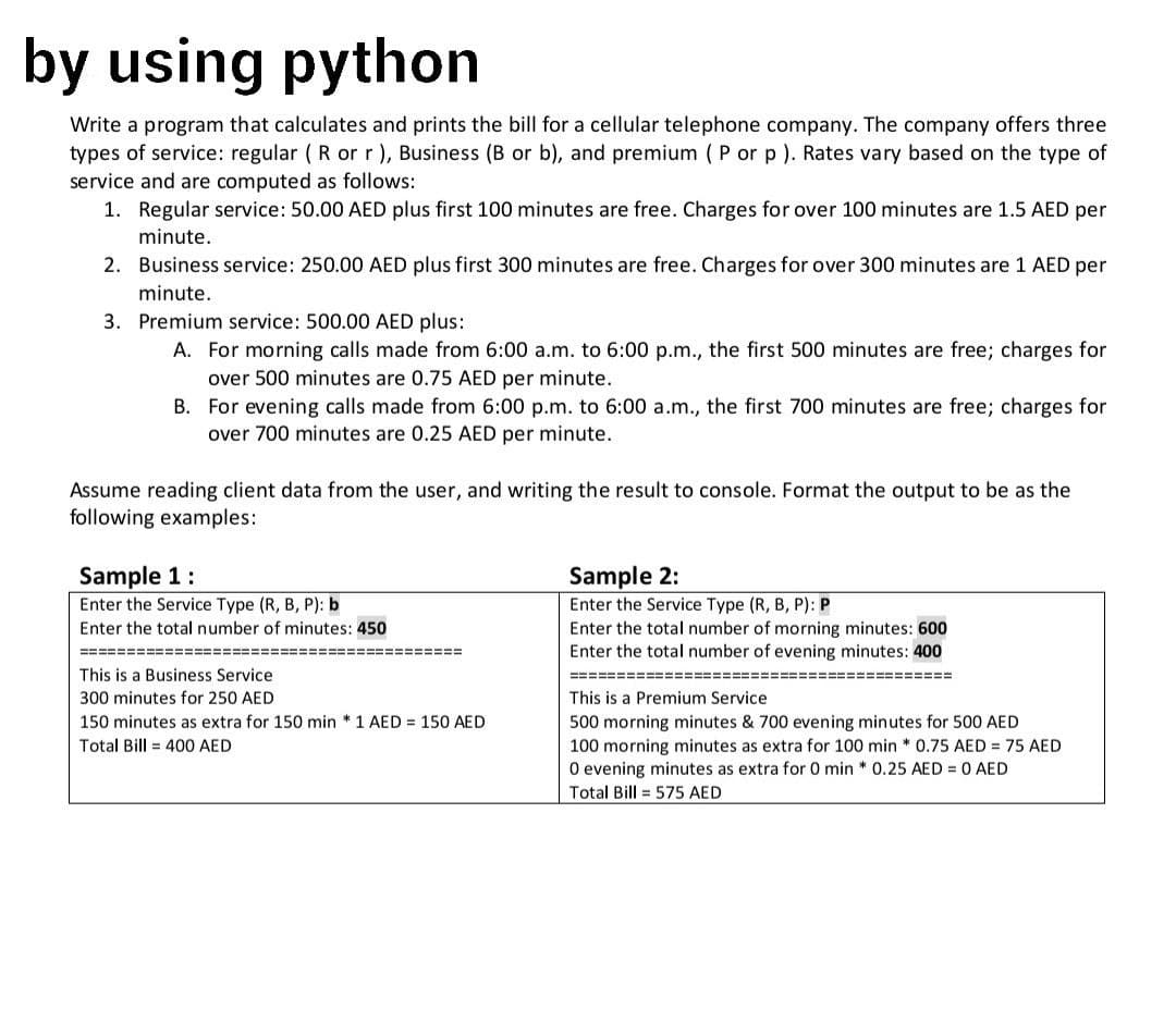 by using python
Write a program that calculates and prints the bill for a cellular telephone company. The company offers three
types of service: regular (R or r), Business (B or b), and premium (P or p ). Rates vary based on the type of
service and are computed as follows:
1. Regular service: 50.00 AED plus first 100 minutes are free. Charges for over 100 minutes are 1.5 AED per
minute.
2. Business service: 250.00 AED plus first 300 minutes are free. Charges for over 300 minutes are 1 AED per
minute.
3. Premium service: 500.00 AED plus:
A. For morning calls made from 6:00 a.m. to 6:00 p.m., the first 500 minutes are free; charges for
over 500 minutes are 0.75 AED per minute.
B.
For evening calls made from 6:00 p.m. to 6:00 a.m., the first 700 minutes are free; charges for
over 700 minutes are 0.25 AED per minute.
Assume reading client data from the user, and writing the result to console. Format the output to be as the
following examples:
Sample 1:
Enter the Service Type (R, B, P): b
Enter the total number of minutes: 450
============
This is a Business Service
300 minutes for 250 AED
150 minutes as extra for 150 min * 1 AED = 150 AED
Total Bill 400 AED
========
==========
Sample 2:
Enter the Service Type (R, B, P): P
Enter the total number of morning minutes: 600
Enter the total number of evening minutes: 400
This is a Premium Service
500 morning minutes & 700 evening minutes for 500 AED
100 morning minutes as extra for 100 min * 0.75 AED = 75 AED
O evening minutes as extra for 0 min * 0.25 AED = 0 AED
Total Bill 575 AED