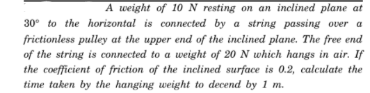 A weight of 10 N resting on an inclined plane at
30° to the horizontal is connected by a string passing over a
frictionless pulley at the upper end of the inclined plane. The free end
of the string is connected to a weight of 20 N which hangs in air. If
the coefficient of friction of the inclined surface is 0.2, calculate the
time taken by the hanging weight to decend by 1 m.
