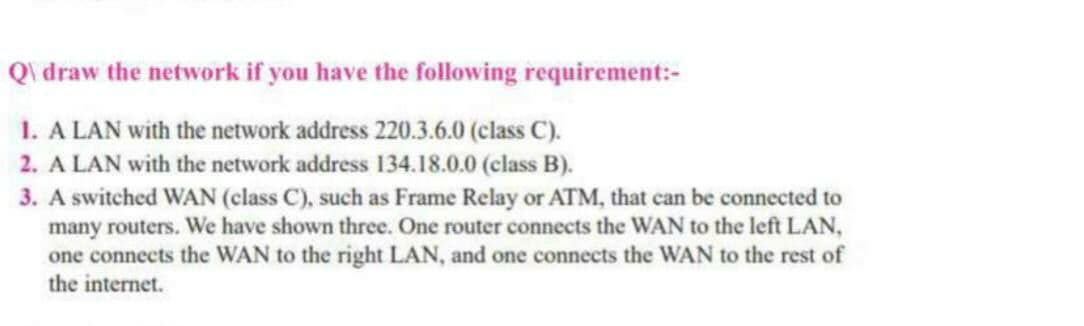 Qi draw the network if you have the following requirement:-
1. A LAN with the network address 220.3.6.0 (class C).
2. A LAN with the network address 134.18.0.0 (class B).
3. A switched WAN (class C), such as Frame Relay or ATM, that can be connected to
many routers. We have shown three. One router connects the WAN to the left LAN,
one connects the WAN to the right LAN, and one connects the WAN to the rest of
the internet.
