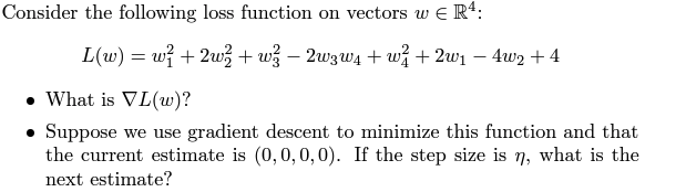 Consider the following loss function on vectors w€ R4:
L(w) = w/ +2w+w² - 2w3w₁ +w² +2w₁ − 4w₂ +4
-
What is VL(w)?
• Suppose we use gradient descent to minimize this function and that
the current estimate is (0, 0, 0, 0). If the step size is n, what is the
next estimate?