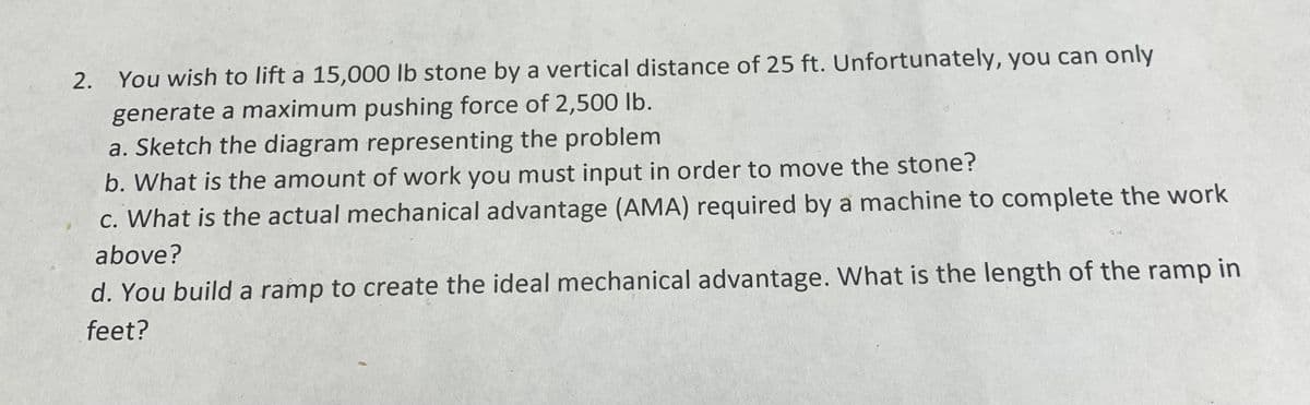 2. You wish to lift a 15,000 lb stone by a vertical distance of 25 ft. Unfortunately, you can only
generate a maximum pushing force of 2,500 lb.
a. Sketch the diagram representing the problem
b. What is the amount of work you must input in order to move the stone?
c. What is the actual mechanical advantage (AMA) required by a machine to complete the work
above?
d. You build a ramp to create the ideal mechanical advantage. What is the length of the ramp in
feet?
