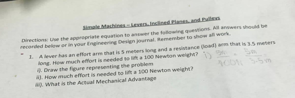 Simple Machines-Levers, Inclined Planes, and Pulleys
Directions: Use the appropriate equation to answer the following questions. All answers should be
recorded below or in your Engineering Design journal. Remember to show all work.
A lever has an effort arm that is 5 meters long and a resistance (load) arm that is 3.5 meters
long. How much effort is needed to lift a 100 Newton weight? 5K
i). Draw the figure representing the problem
ii). How much effort is needed to lift a 100 Newton weight?
iii). What is the Actual Mechanical Advantage
1.
5m
i)
AOON 5-5m
