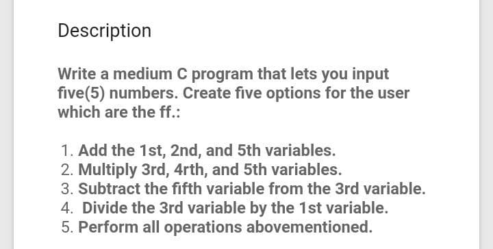 Description
Write a medium C program that lets you input
five(5) numbers. Create five options for the user
which are the ff.:
1. Add the 1st, 2nd, and 5th variables.
2. Multiply 3rd, 4rth, and 5th variables.
3. Subtract the fifth variable from the 3rd variable.
4. Divide the 3rd variable by the 1st variable.
5. Perform all operations abovementioned.
